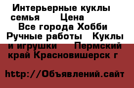 Интерьерные куклы - семья. ) › Цена ­ 4 200 - Все города Хобби. Ручные работы » Куклы и игрушки   . Пермский край,Красновишерск г.